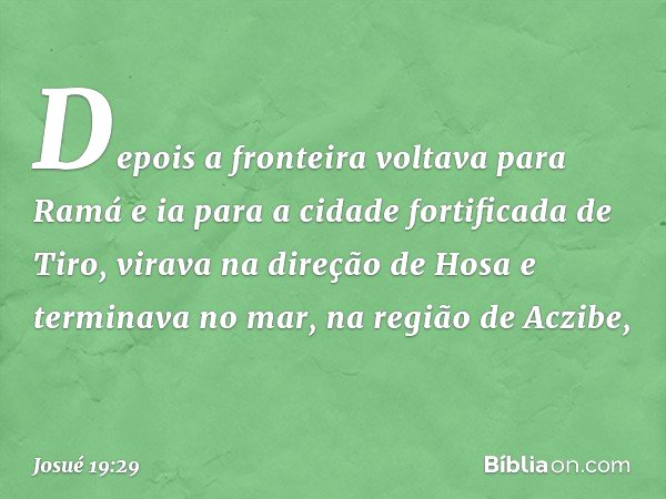 Depois a fronteira voltava para Ramá e ia para a cidade fortificada de Tiro, virava na direção de Hosa e terminava no mar, na região de Aczibe, -- Josué 19:29