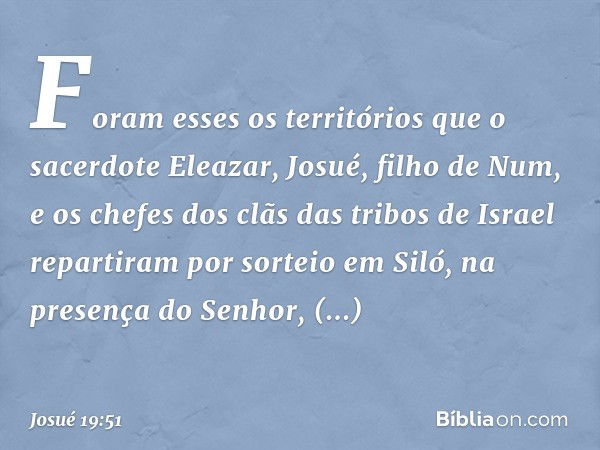 Foram esses os territórios que o sacerdote Eleazar, Josué, filho de Num, e os chefes dos clãs das tribos de Israel repartiram por sorteio em Siló, na presença d