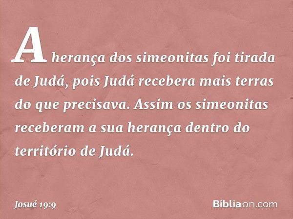 A herança dos simeonitas foi tirada de Judá, pois Judá recebera mais terras do que precisava. Assim os simeonitas receberam a sua herança dentro do território d