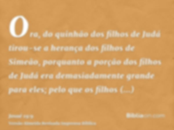 Ora, do quinhão dos filhos de Judá tirou-se a herança dos filhos de Simeão, porquanto a porção dos filhos de Judá era demasiadamente grande para eles; pelo que 