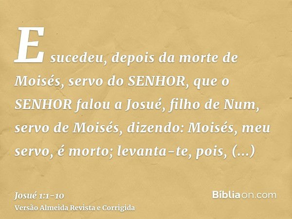 E sucedeu, depois da morte de Moisés, servo do SENHOR, que o SENHOR falou a Josué, filho de Num, servo de Moisés, dizendo:Moisés, meu servo, é morto; levanta-te