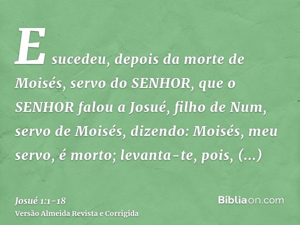 E sucedeu, depois da morte de Moisés, servo do SENHOR, que o SENHOR falou a Josué, filho de Num, servo de Moisés, dizendo:Moisés, meu servo, é morto; levanta-te