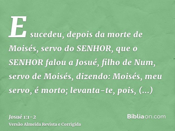 E sucedeu, depois da morte de Moisés, servo do SENHOR, que o SENHOR falou a Josué, filho de Num, servo de Moisés, dizendo:Moisés, meu servo, é morto; levanta-te