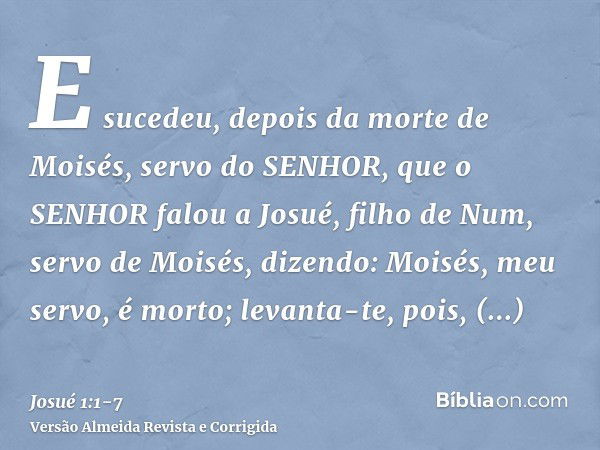 E sucedeu, depois da morte de Moisés, servo do SENHOR, que o SENHOR falou a Josué, filho de Num, servo de Moisés, dizendo:Moisés, meu servo, é morto; levanta-te