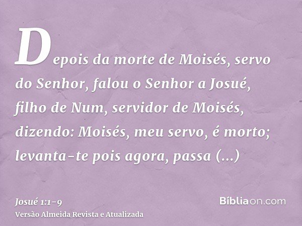 Depois da morte de Moisés, servo do Senhor, falou o Senhor a Josué, filho de Num, servidor de Moisés, dizendo:Moisés, meu servo, é morto; levanta-te pois agora,