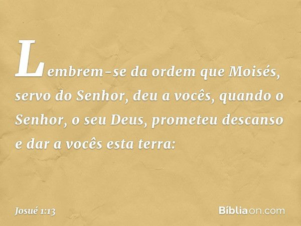 "Lembrem-se da ordem que Moisés, servo do Senhor, deu a vocês, quando o Senhor, o seu Deus, prometeu descanso e dar a vocês esta terra: -- Josué 1:13