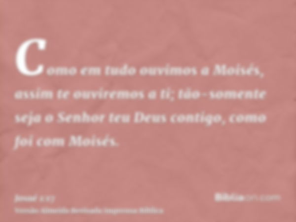 Como em tudo ouvimos a Moisés, assim te ouviremos a ti; tão-somente seja o Senhor teu Deus contigo, como foi com Moisés.