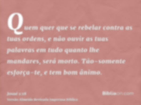 Quem quer que se rebelar contra as tuas ordens, e não ouvir as tuas palavras em tudo quanto lhe mandares, será morto. Tão-somente esforça-te, e tem bom ânimo.