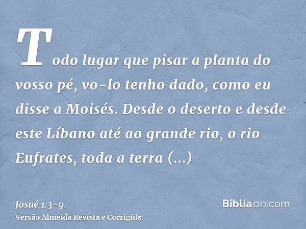 Todo lugar que pisar a planta do vosso pé, vo-lo tenho dado, como eu disse a Moisés.Desde o deserto e desde este Líbano até ao grande rio, o rio Eufrates, toda 