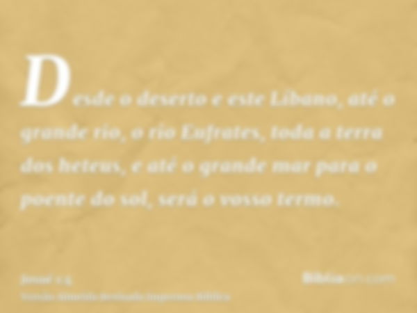 Desde o deserto e este Líbano, até o grande rio, o rio Eufrates, toda a terra dos heteus, e até o grande mar para o poente do sol, será o vosso termo.