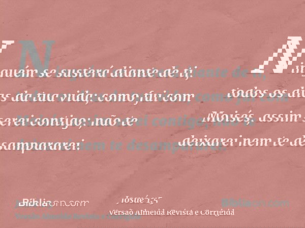 Ninguém se susterá diante de ti, todos os dias da tua vida; como fui com Moisés, assim serei contigo; não te deixarei nem te desampararei.