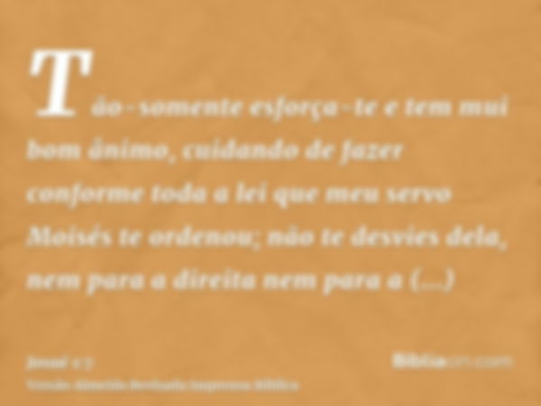 Tão-somente esforça-te e tem mui bom ânimo, cuidando de fazer conforme toda a lei que meu servo Moisés te ordenou; não te desvies dela, nem para a direita nem p