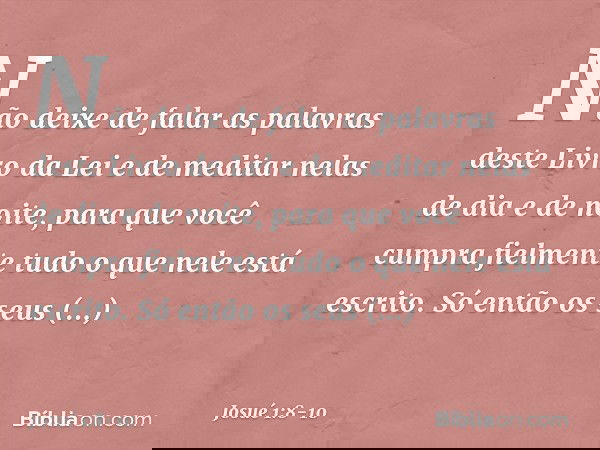 Não deixe de falar as palavras deste Livro da Lei e de meditar nelas de dia e de noite, para que você cumpra fielmente tudo o que nele está escrito. Só então os