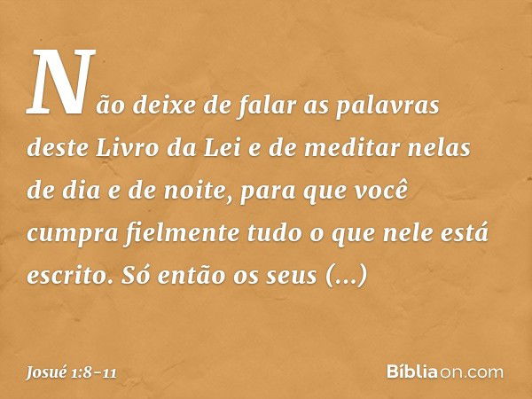 Não deixe de falar as palavras deste Livro da Lei e de meditar nelas de dia e de noite, para que você cumpra fielmente tudo o que nele está escrito. Só então os