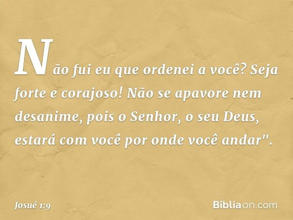 Não fui eu que ordenei a você? Seja forte e corajoso! Não se apavore nem desanime, pois o Senhor, o seu Deus, estará com você por onde você andar". -- Josué 1:9