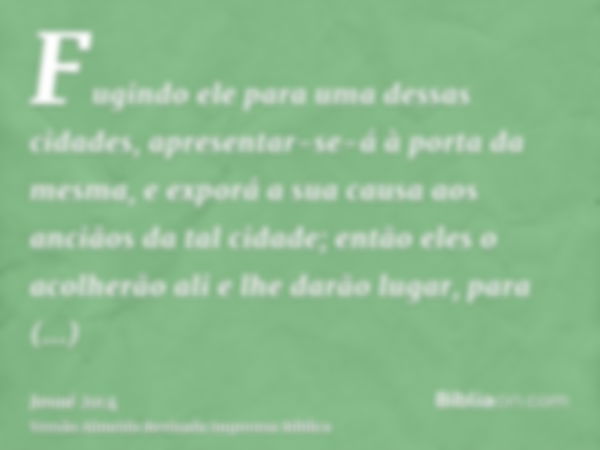 Fugindo ele para uma dessas cidades, apresentar-se-á à porta da mesma, e exporá a sua causa aos anciãos da tal cidade; então eles o acolherão ali e lhe darão lu