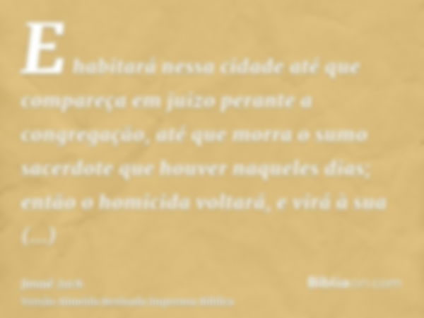 E habitará nessa cidade até que compareça em juizo perante a congregação, até que morra o sumo sacerdote que houver naqueles dias; então o homicida voltará, e v