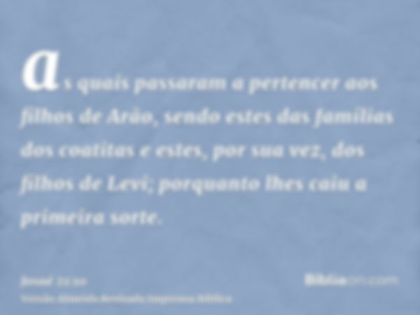 as quais passaram a pertencer aos filhos de Arão, sendo estes das famílias dos coatitas e estes, por sua vez, dos filhos de Levi; porquanto lhes caiu a primeira