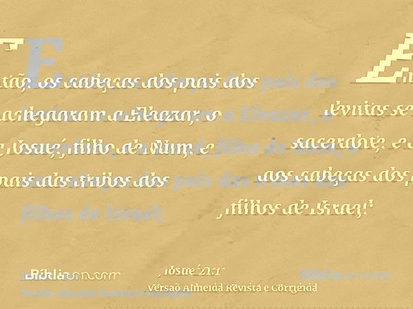 Então, os cabeças dos pais dos levitas se achegaram a Eleazar, o sacerdote, e a Josué, filho de Num, e aos cabeças dos pais das tribos dos filhos de Israel;