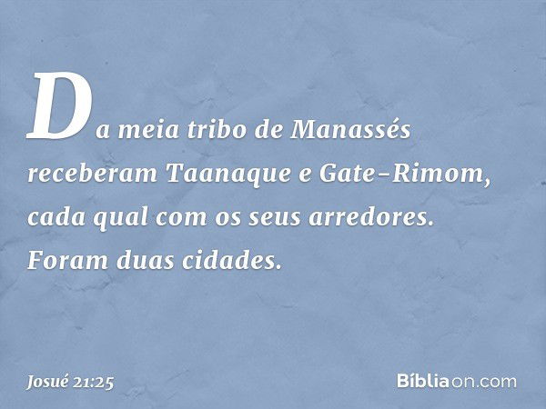 Da meia tribo de Manassés receberam Taanaque e Gate-Rimom, cada qual com os seus arredores. Foram duas cidades. -- Josué 21:25