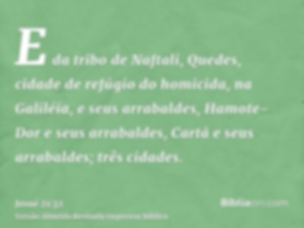 E da tribo de Naftali, Quedes, cidade de refúgio do homicida, na Galiléia, e seus arrabaldes, Hamote-Dor e seus arrabaldes, Cartã e seus arrabaldes; três cidade