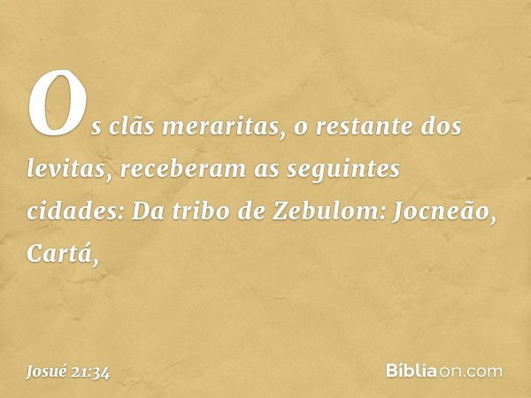 Os clãs meraritas, o restante dos levitas, receberam as seguintes cidades:
Da tribo de Zebulom:
Jocneão, Cartá, -- Josué 21:34