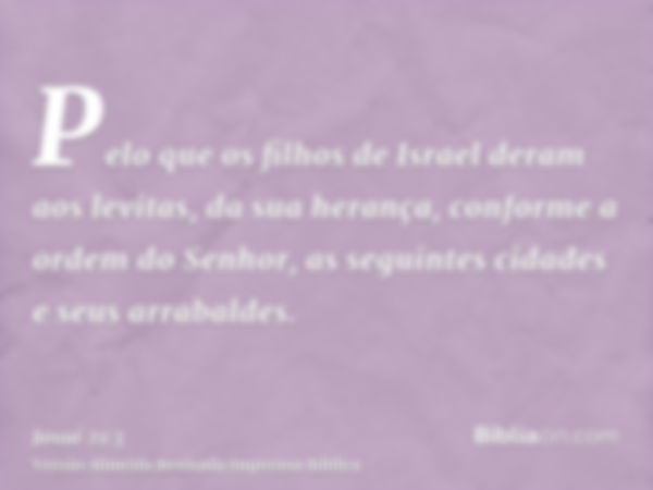 Pelo que os filhos de Israel deram aos levitas, da sua herança, conforme a ordem do Senhor, as seguintes cidades e seus arrabaldes.