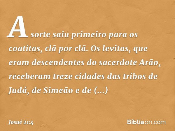 A sorte saiu primeiro para os coatitas, clã por clã. Os levitas, que eram descendentes do sacerdote Arão, receberam treze cidades das tribos de Judá, de Simeão 