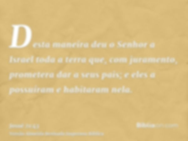 Desta maneira deu o Senhor a Israel toda a terra que, com juramento, prometera dar a seus pais; e eles a possuíram e habitaram nela.