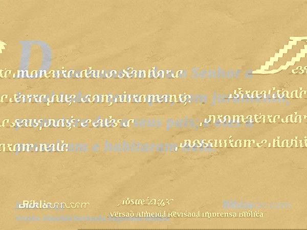Desta maneira deu o Senhor a Israel toda a terra que, com juramento, prometera dar a seus pais; e eles a possuíram e habitaram nela.