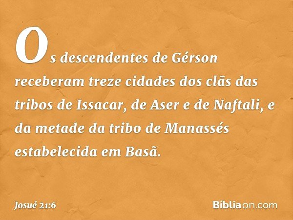 Os descendentes de Gérson receberam treze cidades dos clãs das tribos de Issacar, de Aser e de Naftali, e da metade da tribo de Manassés estabelecida em Basã. -