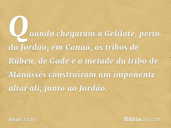 Quando chegaram a Gelilote, perto do Jordão, em Canaã, as tribos de Rúben, de Gade e a metade da tribo de Manassés construíram um imponente altar ali, junto ao 