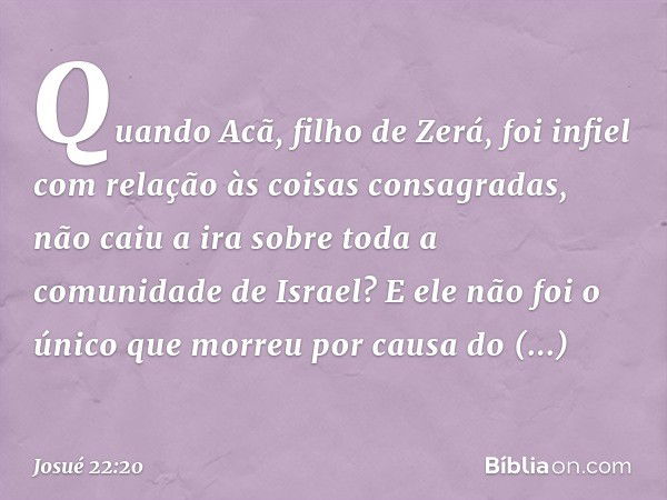 Quando Acã, filho de Zerá, foi infiel com relação às coisas consagradas, não caiu a ira sobre toda a comunidade de Israel? E ele não foi o único que morreu por 