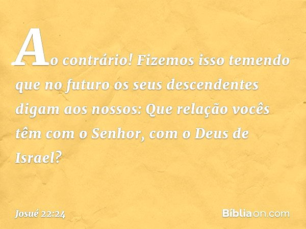 "Ao contrário! Fizemos isso temendo que no futuro os seus descendentes digam aos nossos: 'Que relação vocês têm com o Senhor, com o Deus de Israel? -- Josué 22: