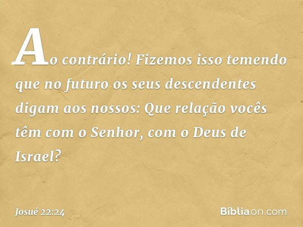 "Ao contrário! Fizemos isso temendo que no futuro os seus descendentes digam aos nossos: 'Que relação vocês têm com o Senhor, com o Deus de Israel? -- Josué 22: