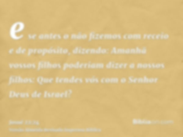 e se antes o não fizemos com receio e de propósito, dizendo: Amanhã vossos filhos poderiam dizer a nossos filhos: Que tendes vós com o Senhor Deus de Israel?