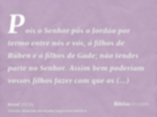 Pois o Senhor pôs o Jordão por termo entre nós e vós, ó filhos de Rúben e ó filhos de Gade; não tendes parte no Senhor. Assim bem poderiam vossos filhos fazer c