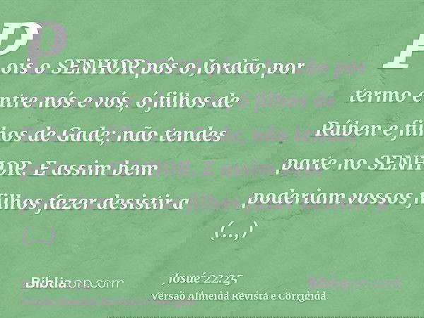 Pois o SENHOR pôs o Jordão por termo entre nós e vós, ó filhos de Rúben e filhos de Gade; não tendes parte no SENHOR. E assim bem poderiam vossos filhos fazer d