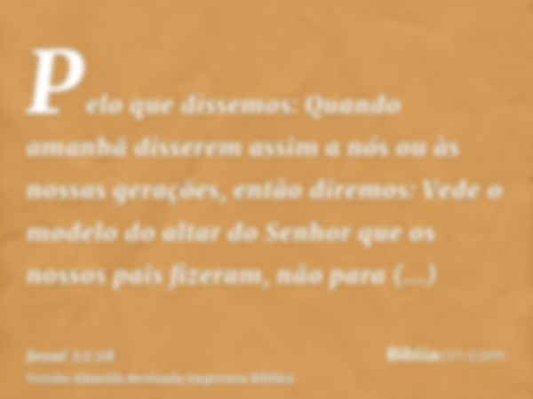 Pelo que dissemos: Quando amanhã disserem assim a nós ou às nossas gerações, então diremos: Vede o modelo do altar do Senhor que os nossos pais fizeram, não par