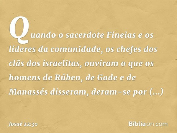 Quando o sacerdote Fineias e os líderes da comunidade, os chefes dos clãs dos israelitas, ouviram o que os homens de Rúben, de Gade e de Manassés disseram, dera