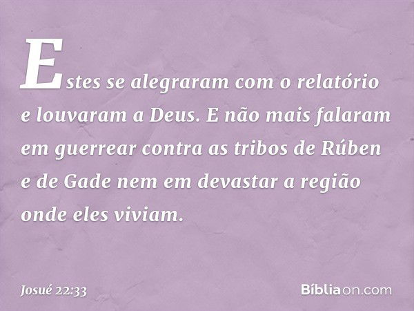 Estes se alegraram com o relatório e louvaram a Deus. E não mais falaram em guer­rear contra as tribos de Rúben e de Gade nem em devastar a região onde eles viv