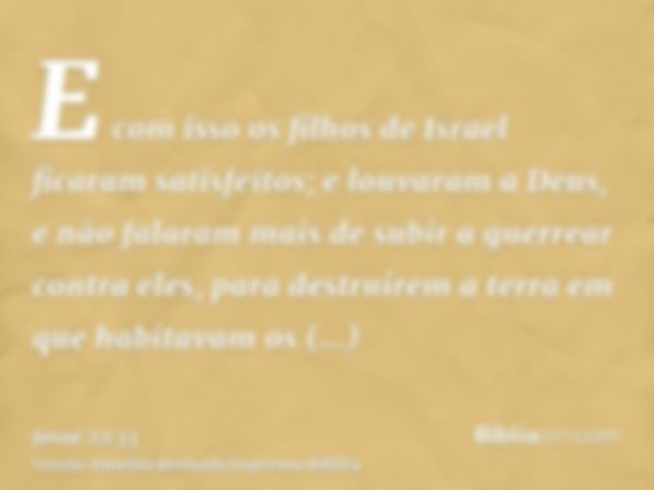 E com isso os filhos de Israel ficaram satisfeitos; e louvaram a Deus, e não falaram mais de subir a guerrear contra eles, para destruírem a terra em que habita