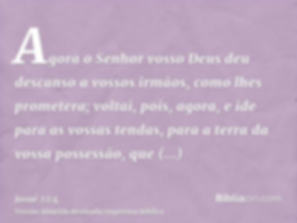 Agora o Senhor vosso Deus deu descanso a vossos irmãos, como lhes prometera; voltai, pois, agora, e ide para as vossas tendas, para a terra da vossa possessão, 