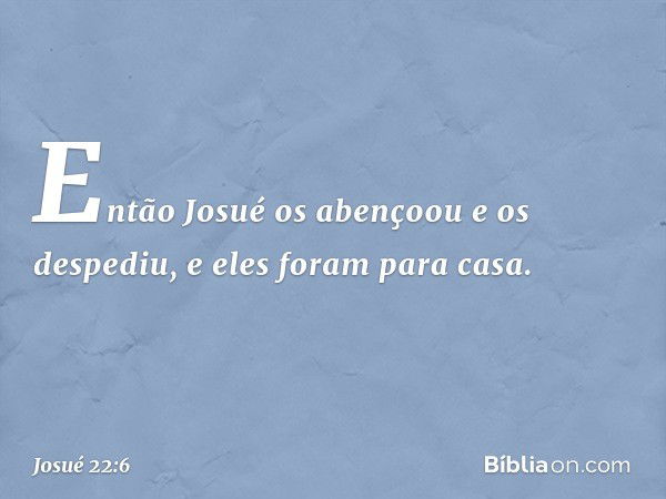 Então Josué os abençoou e os despediu, e eles foram para casa. -- Josué 22:6