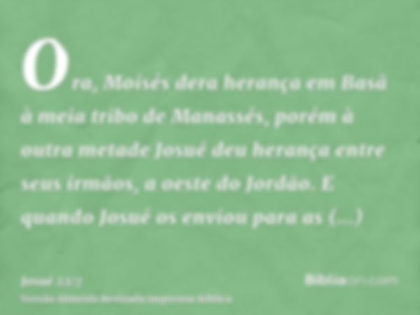 Ora, Moisés dera herança em Basã à meia tribo de Manassés, porém à outra metade Josué deu herança entre seus irmãos, a oeste do Jordão. E quando Josué os enviou