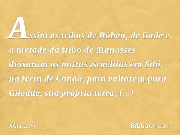 Assim as tribos de Rúben, de Gade e a metade da tribo de Manassés deixaram os outros israelitas em Siló, na terra de Canaã, para voltarem para Gileade, sua próp