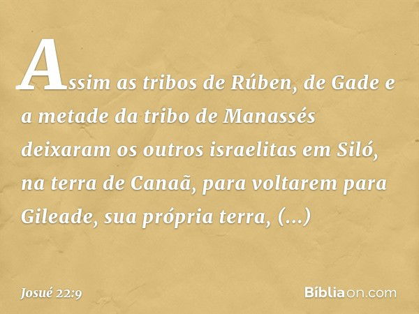 Assim as tribos de Rúben, de Gade e a metade da tribo de Manassés deixaram os outros israelitas em Siló, na terra de Canaã, para voltarem para Gileade, sua próp