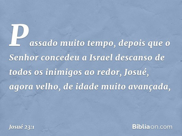 Passado muito tempo, depois que o Senhor concedeu a Israel descanso de todos os inimigos ao redor, Josué, agora velho, de idade muito avançada, -- Josué 23:1