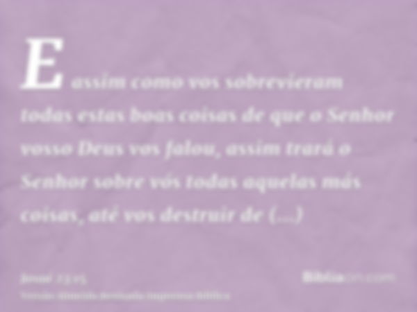 E assim como vos sobrevieram todas estas boas coisas de que o Senhor vosso Deus vos falou, assim trará o Senhor sobre vós todas aquelas más coisas, até vos dest