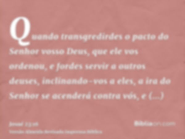 Quando transgredirdes o pacto do Senhor vosso Deus, que ele vos ordenou, e fordes servir a outros deuses, inclinando-vos a eles, a ira do Senhor se acenderá con